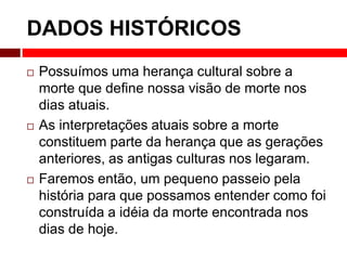 DADOS HISTÓRICOS 
 Possuímos uma herança cultural sobre a 
morte que define nossa visão de morte nos 
dias atuais. 
 As interpretações atuais sobre a morte 
constituem parte da herança que as gerações 
anteriores, as antigas culturas nos legaram. 
 Faremos então, um pequeno passeio pela 
história para que possamos entender como foi 
construída a idéia da morte encontrada nos 
dias de hoje. 
 