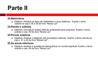 Parte II 
22.Matrimônio 
 Objetivo: Analisar os tipos de matrimônio e seus objetivos. Ilustrar o tema 
usando os cap.s 38 a 39 do livro “Nosso Lar”. 
23.Plantio e colheita 
 Objetivo: Conceituar lesões afetivas analisando seus prejuízos. Ilustrar o tema 
usando o cap. 40 do livro “Nosso Lar”. 
24.Provas coletivas 
 Objetivo: Analisar o objetivos das provações coletivas. Ilustrar o tema usando os 
cap.s 41 a 43 do livro “Nosso Lar”. 
25.As zonas inferiores 
 Objetivo: Analisar a questão da delinquência no mundo espiritual. Ilustrar o tema 
usando o cap. 44 do livro “Nosso Lar”. 
 