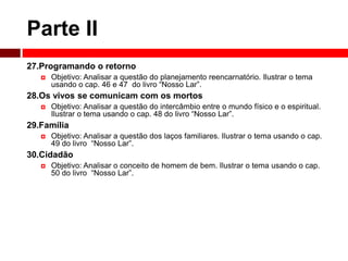 Parte II 
27.Programando o retorno 
 Objetivo: Analisar a questão do planejamento reencarnatório. Ilustrar o tema 
usando o cap. 46 e 47 do livro “Nosso Lar”. 
28.Os vivos se comunicam com os mortos 
 Objetivo: Analisar a questão do intercâmbio entre o mundo físico e o espiritual. 
Ilustrar o tema usando o cap. 48 do livro “Nosso Lar”. 
29.Família 
 Objetivo: Analisar a questão dos laços familiares. Ilustrar o tema usando o cap. 
49 do livro “Nosso Lar”. 
30.Cidadão 
 Objetivo: Analisar o conceito de homem de bem. Ilustrar o tema usando o cap. 
50 do livro “Nosso Lar”. 
 