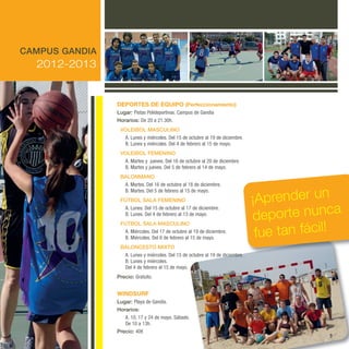 GANDIA 12-13 castella.qxd:GANDIA 27/09/12 9:54 Página 9




       CAMPUS GANDIA
              2012-2013


                                                dePoRTes de equiPo (Perfeccionamiento)
                                                Lugar: pistas polideportivas. campus de Gandía
                                                Horarios: de 20 a 21.30h.
                                                 VOLEIBOL MASCULINO
                                                  a. lunes y miércoles. del 15 de octubre al 19 de diciembre.
                                                  B. lunes y miércoles. del 4 de febrero al 15 de mayo.
                                                 VOLEIBOL FEMENINO
                                                  a. Martes y jueves. del 16 de octubre al 20 de diciembre.
                                                  B. Martes y jueves. del 5 de febrero al 14 de mayo.
                                                 BALONMANO
                                                  a. Martes. del 16 de octubre al 18 de diciembre.


                                                                                                                ¡Aprender un
                                                  B. Martes. del 5 de febrero al 15 de mayo.
                                                 FúTBOL SALA FEMENINO

                                                                                                                                a
                                                                                                                deporte nunc
                                                  a. lunes. del 15 de octubre al 17 de diciembre.
                                                  B. lunes. del 4 de febrero al 13 de mayo.



                                                                                                                 fue tan fácil!
                                                 FúTBOL SALA MASCULINO
                                                  a. Miércoles. del 17 de octubre al 19 de diciembre.
                                                  B. Miércoles. del 6 de febrero al 15 de mayo.
                                                 BALONCESTO MIxTO
                                                  a. lunes y miércoles. del 15 de octubre al 19 de diciembre.
                                                  B. lunes y miércoles.
                                                  del 4 de febrero al 15 de mayo.
                                                Precio: Gratuito.


                                                WindsuRf
                                                Lugar: playa de Gandía.
                                                Horarios:
                                                   a. 10, 17 y 24 de mayo. Sábado.
                                                   de 10 a 13h.
                                                Precio: 40€
                                                                                                                              9
 
