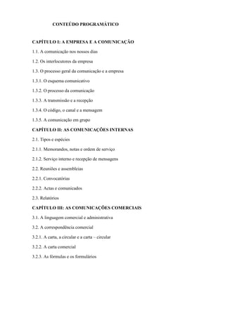 CONTEÚDO PROGRAMÁTICO


CAPÍTULO I: A EMPRESA E A COMUNICAÇÃO

1.1. A comunicação nos nossos dias

1.2. Os interlocutores da empresa

1.3. O processo geral da comunicação e a empresa

1.3.1. O esquema comunicativo

1.3.2. O processo da comunicação

1.3.3. A transmissão e a recepção

1.3.4. O código, o canal e a mensagem

1.3.5. A comunicação em grupo

CAPÍTULO II: AS COMUNICAÇÕES INTERNAS

2.1. Tipos e espécies

2.1.1. Memorandos, notas e ordem de serviço

2.1.2. Serviço interno e recepção de mensagens

2.2. Reuniões e assembleias

2.2.1. Convocatórias

2.2.2. Actas e comunicados

2.3. Relatórios

CAPÍTULO III: AS COMUNICAÇÕES COMERCIAIS

3.1. A linguagem comercial e administrativa

3.2. A correspondência comercial

3.2.1. A carta, a circular e a carta – circular

3.2.2. A carta comercial

3.2.3. As fórmulas e os formulários
 
