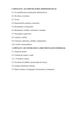 CAPÍTULO IV: AS COMUNICAÇÕES ADMINISTRATIVAS

4.1. O vocabulário das comunicações administrativas

4.2. Os ofícios e circulares

4.3. Avisos

4.4. Requerimentos, petições e memoriais

4.5. Reclamações e contestações

4.6. Declarações, certidões, certificados e atestados

4.7. Procurações e protocolos

4.8. Anúncios e editais

4.9. Concursos, admissões, certidões e adjudicações

4.10. Leilões e hastas públicas

CAPÍTULO V: OS CONTRATOS E A DOCUMENTAÇÃO COMERCIAL

5.1. Noção de contrato

5.2. Contrato de compra e venda

5.2.1. O comércio externo

5.3. O contrato de trabalho e de prestação de serviços

5.4. Leasing, franshising e fartorig

5.5. Outros contratos: consignações, fornecimentos e transportes
 