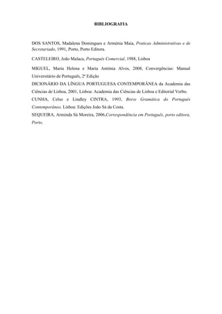 BIBLIOGRAFIA



DOS SANTOS, Madalena Domingues e Arménia Maia, Praticas Administrativas e de
Secretariado, 1991, Porto, Porto Editora.

CASTELEIRO, João Malaca, Português Comercial, 1988, Lisboa

MIGUEL, Maria Helena e Maria Antónia Alves, 2008, Convergências: Manual
Universitário de Português, 2ª Edição
DICIONÁRIO DA LÍNGUA PORTUGUESA CONTEMPORÂNEA da Academia das
Ciências de Lisboa, 2001, Lisboa: Academia das Ciências de Lisboa e Editorial Verbo.
CUNHA, Celso e Lindley CINTRA, 1993, Breve Gramática do Português
Contemporâneo, Lisboa: Edições João Sá da Costa.
SEQUEIRA, Arminda Sá Moreira, 2006,Correspondência em Português, porto editora,
Porto,
 