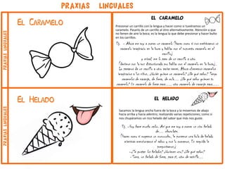 el caramelo
Presionar un carrillo con la lengua y hacer como si tuviéramos un
caramelo. Pasarlo de un carrillo al otro alternativamente. Atención a que
no llenen de aire la boca; es la lengua la que debe presionar y hacer bulto
en los carrillos.
Ej. - Ahora me voy a comer un caramelo (hacer como si nos metiéramos un
caramelo imaginario en la boca y hablar con el supuesto caramelo en el
carrillo)
y mirad, me lo paso de un carrillo a otro
(decimos con la voz distorsionada por hablar con el caramelo en la boca).
Lo pasamos de un carrillo a otro varias veces. Ahora ofrecemos caramelos
imaginarios a los niños. ¿Quién quiere un caramelo? ¿De qué sabor? Tengo
caramelos de naranja, de fresa, de cola… ¿De qué sabor quieres tu
caramelo? Un caramelo de fresa para…, otro caramelo de naranja para….
El Caramelo
PRAXIAS LINGUALES
El Helado el helado
Sacamos la lengua ancha fuera de la boca y la movemos de abajo
hacia arriba y hacia adentro; realizando varias repeticiones; como si
nos chupáramos un rico helado del sabor que más nos guste.
Ej. -Hoy hace mucho calor. Así que me voy a comer un rico helado
de… chocolate.
(Hacer como si cogemos un cucurucho, le ponemos una bola de helado
mientras mencionamos el sabor y nos lo comemos. En seguida le
preguntamos:)
-¿Te gustan los helados? ¿Quieres uno? ¿De qué sabor?
-Toma, un helado de fresa, para ti, otro de vainilla…
praxiaslingualespraxiaslinguales
 