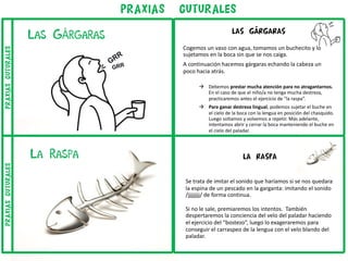 LA RASPA
Se trata de imitar el sonido que haríamos si se nos quedara
la espina de un pescado en la garganta: imitando el sonido
/jjjjjjjj/ de forma continua.
Si no le sale, premiaremos los intentos. También
despertaremos la conciencia del velo del paladar haciendo
el ejercicio del “bostezo”, luego lo exageraremos para
conseguir el carraspeo de la lengua con el velo blando del
paladar.
LAS GÁRGARAS
Cogemos un vaso con agua, tomamos un buchecito y lo
sujetamos en la boca sin que se nos caiga.
A continuación hacemos gárgaras echando la cabeza un
poco hacia atrás.
à Debemos prestar mucha atención para no atragantarnos.
En el caso de que el niño/a no tenga mucha destreza,
practicaremos antes el ejercicio de “la raspa”.
à Para ganar destreza lingual, podemos sujetar el buche en
el cielo de la boca con la lengua en posición del chasquido.
Luego soltamos y volvemos a repetir. Más adelante,
intentamos abrir y cerrar la boca manteniendo el buche en
el cielo del paladar.
PRAXIAS guturales
La Raspa
Las GÁrgaras
praxiasguturalespraxiasguturales
 