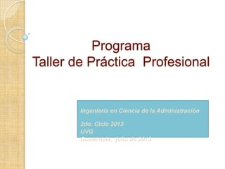 Programa
Taller de Práctica Profesional
Ingeniería en Ciencia de la Administración
2do. Ciclo 2013
UVG
Guatemala, julio de 2013
 