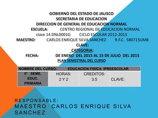 GOBIERNO DEL ESTADO DE JALISCO
SECRETARIA DE EDUCACION
DIRECCION DE GENERAL DE EDUCACION NORMAL
ESCUELA: CENTRO REGIONAL DE EDUCACION NORMAL
clave 14 DNL0001G CICLO ESCOLAR 2012-2013
MAESTRO: CARLOS ENRIQUE SILVA SANCHEZ R.F.C. 580715UM8
CLAVE:
CATEGORIA:
FECHA: DE ENERO DEL 2015 AL 15 DE JULIO DEL 2015
PLAN SEMESTRAL DEL CURSO
R E S P O N S A B L E :
M A E S T R O C A R L O S E N R I Q U E S I LVA
S A N C H E Z
NOMBRE DEL CURSO: EDUCACION FISICA IPREESCOLAR
5° SEME.
EDUC.
PRIMARIA
HORAS:
2 Y 2
CREDITOS:
3.5 CLAVE:
 