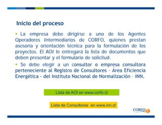 Inicio del proceso
La empresa debe dirigirse a uno de los Agentes
Ope ado es Inte media ios de CORFO q ienes p estan
Inicio del proceso
Operadores Intermediarios de CORFO, quienes prestan
asesoría y orientación técnica para la formulación de los
proyectos. El AOI le entregará la lista de documentos que
deben presentar y el formulario de solicitud.
Se debe elegir a un consultor o empresa consultora
perteneciente al Registro de Consultores Área Eficienciaperteneciente al Registro de Consultores – Área Eficiencia
Energética - del Instituto Nacional de Normalización – INN.
Lista de AOI en www.corfo.cl
Lista de Consultores en www.inn.cl
 