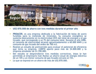 PROACER LTDAPROACER LTDA.
Región Metropolitana
US$ 870.000 de ahorro con tres medidas durante el primer año
PROACER, es una empresa dedicada a la fabricación de bolas de acero
fundidas para la molienda de minerales. Su consumo energético se
sustenta básicamente en la electricidad (93% del total de energía) y el gas
licuado, que corresponde a un 7% del consumo total. Durante el año 2006,
l d l t i id d l ó i d t 60 000 MWhel consumo de electricidad alcanzó aproximadamente a 60.000 MWh y su
consumo de gas licuado del orden de 700 m3.
Realizó un estudio de preinversión para evaluar el potencial de eficiencia
que tenía su empresa. CORFO aportó poco más de $4.800.000 y la
empresa alrededor de $1 700 000empresa alrededor de $1.700.000.
Del estudio se desprendieron tres medidas correctivas, éstas le han
permitido al empresario Iván Muñoz un ahorro anual de energía eléctrica
de un 10% y un menor consumo de gas licuado cercano al 15%.
Lo que se expresó en un ahorro de más de US$ 870 000Lo que se expresó en un ahorro de más de US$ 870.000.
 