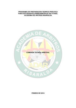 PROGRAMA DE PREPARACION TEORICO PRÁCTICA
PARA ESTUDIANTES SOBREARBITRAJE DE FUTBOL
ACADEMIA DE ARITROS RISARALDA

COMISION TECNICA ARBITRAL

FEBREO DE 2014

 