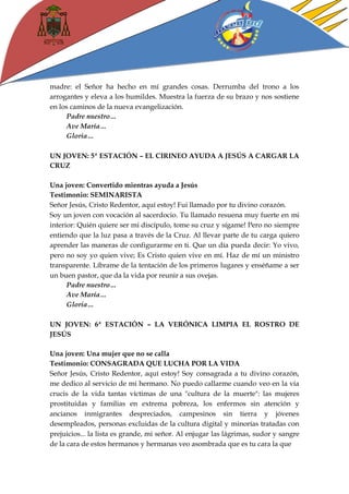 madre: el Señor ha hecho en mí grandes cosas. Derrumba del trono a los arrogantes y eleva a los humildes. Muestra la fuerza de su brazo y nos sostiene en los caminos de la nueva evangelización. 
Padre nuestro… 
Ave María… 
Gloria… 
UN JOVEN: 5ª ESTACIÓN – EL CIRINEO AYUDA A JESÚS A CARGAR LA CRUZ 
Una joven: Convertido mientras ayuda a Jesús 
Testimonio: SEMINARISTA 
Señor Jesús, Cristo Redentor, aquí estoy! Fui llamado por tu divino corazón. 
Soy un joven con vocación al sacerdocio. Tu llamado resuena muy fuerte en mi interior: Quién quiere ser mi discípulo, tome su cruz y sígame! Pero no siempre entiendo que la luz pasa a través de la Cruz. Al llevar parte de tu carga quiero aprender las maneras de configurarme en ti. Que un día pueda decir: Yo vivo, pero no soy yo quien vive; Es Cristo quien vive en mí. Haz de mí un ministro transparente. Líbrame de la tentación de los primeros lugares y enséñame a ser un buen pastor, que da la vida por reunir a sus ovejas. 
Padre nuestro… 
Ave María… 
Gloria… 
UN JOVEN: 6ª ESTACIÓN – LA VERÓNICA LIMPIA EL ROSTRO DE JESÚS 
Una joven: Una mujer que no se calla 
Testimonio: CONSAGRADA QUE LUCHA POR LA VIDA 
Señor Jesús, Cristo Redentor, aquí estoy! Soy consagrada a tu divino corazón, me dedico al servicio de mi hermano. No puedo callarme cuando veo en la vía crucis de la vida tantas víctimas de una "cultura de la muerte": las mujeres prostituidas y familias en extrema pobreza, los enfermos sin atención y ancianos inmigrantes despreciados, campesinos sin tierra y jóvenes desempleados, personas excluidas de la cultura digital y minorías tratadas con prejuicios... la lista es grande, mi señor. Al enjugar las lágrimas, sudor y sangre de la cara de estos hermanos y hermanas veo asombrada que es tu cara la que  