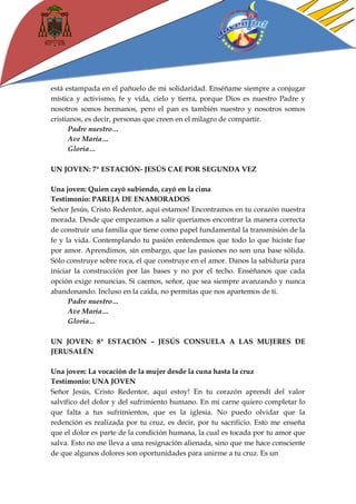 está estampada en el pañuelo de mi solidaridad. Enséñame siempre a conjugar mística y activismo, fe y vida, cielo y tierra, porque Dios es nuestro Padre y nosotros somos hermanos, pero el pan es también nuestro y nosotros somos cristianos, es decir, personas que creen en el milagro de compartir. 
Padre nuestro… 
Ave María… 
Gloria… 
UN JOVEN: 7ª ESTACIÓN- JESÚS CAE POR SEGUNDA VEZ 
Una joven: Quien cayó subiendo, cayó en la cima 
Testimonio: PAREJA DE ENAMORADOS 
Señor Jesús, Cristo Redentor, aquí estamos! Encontramos en tu corazón nuestra morada. Desde que empezamos a salir queríamos encontrar la manera correcta de construir una familia que tiene como papel fundamental la transmisión de la fe y la vida. Contemplando tu pasión entendemos que todo lo que hiciste fue por amor. Aprendimos, sin embargo, que las pasiones no son una base sólida. Sólo construye sobre roca, el que construye en el amor. Danos la sabiduría para iniciar la construcción por las bases y no por el techo. Enséñanos que cada opción exige renuncias. Si caemos, señor, que sea siempre avanzando y nunca abandonando. Incluso en la caída, no permitas que nos apartemos de ti. 
Padre nuestro… 
Ave María… 
Gloria… 
UN JOVEN: 8ª ESTACIÓN – JESÚS CONSUELA A LAS MUJERES DE JERUSALÉN 
Una joven: La vocación de la mujer desde la cuna hasta la cruz 
Testimonio: UNA JOVEN 
Señor Jesús, Cristo Redentor, aquí estoy! En tu corazón aprendí del valor salvífico del dolor y del sufrimiento humano. En mi carne quiero completar lo que falta a tus sufrimientos, que es la iglesia. No puedo olvidar que la redención es realizada por tu cruz, es decir, por tu sacrificio. Esto me enseña que el dolor es parte de la condición humana, la cual es tocada por tu amor que salva. Esto no me lleva a una resignación alienada, sino que me hace consciente de que algunos dolores son oportunidades para unirme a tu cruz. Es un  