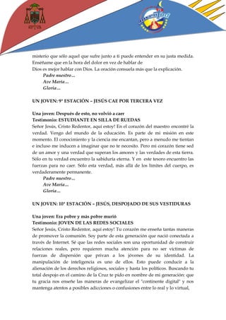 misterio que sólo aquel que sufre junto a ti puede entender en su justa medida. Enséñame que en la hora del dolor en vez de hablar de 
Dios es mejor hablar con Dios. La oración consuela más que la explicación. 
Padre nuestro… 
Ave María… 
Gloria… 
UN JOVEN: 9ª ESTACIÓN – JESÚS CAE POR TERCERA VEZ 
Una joven: Después de esto, no volvió a caer 
Testimonio: ESTUDIANTE EN SILLA DE RUEDAS 
Señor Jesús, Cristo Redentor, aquí estoy! En el corazón del maestro encontré la verdad. Vengo del mundo de la educación. Es parte de mi misión en este momento. El conocimiento y la ciencia me encantan, pero a menudo me tientan e incluso me inducen a imaginar que no te necesito. Pero mi corazón tiene sed de un amor y una verdad que superan los amores y las verdades de esta tierra. Sólo en tu verdad encuentro la sabiduría eterna. Y en este tesoro encuentro las fuerzas para no caer. Sólo esta verdad, más allá de los límites del cuerpo, es verdaderamente permanente. 
Padre nuestro… 
Ave María… 
Gloria… 
UN JOVEN: 10ª ESTACIÓN – JESÚS, DESPOJADO DE SUS VESTIDURAS 
Una joven: Era pobre y más pobre murió 
Testimonio: JOVEN DE LAS REDES SOCIALES 
Señor Jesús, Cristo Redentor, aquí estoy! Tu corazón me enseña tantas maneras de promover la comunión. Soy parte de esta generación que nació conectada a través de Internet. Sé que las redes sociales son una oportunidad de construir relaciones reales, pero requieren mucha atención para no ser víctimas de fuerzas de dispersión que privan a los jóvenes de su identidad. La manipulación de inteligencia es uno de ellos. Esto puede conducir a la alienación de los derechos religiosos, sociales y hasta los políticos. Buscando tu total despojo en el camino de la Cruz te pido en nombre de mi generación: que tu gracia nos enseñe las maneras de evangelizar el "continente digital" y nos mantenga atentos a posibles adicciones o confusiones entre lo real y lo virtual,  