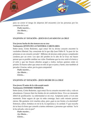 para no correr el riesgo de alejarnos del encuentro con las personas por los contactos de la red. 
Padre nuestro… 
Ave María… 
Gloria… 
UN JOVEN: 11ª ESTACIÓN – JESÚS ES CLAVADO EN LA CRUZ 
Una joven: hecha de dos troncos era su cruz 
Testimonio: JOVEN DE LA PASTORAL CARCELARIA 
Señor Jesús, Cristo Redentor, aquí estoy! En tu divino corazón encontré la verdadera libertad. Soy consciente de lo que dijo Juan Pablo II: "la peor de las prisiones es un corazón cerrado". Millones de jóvenes están presos cumpliendo condena por un error. Los ojos del perdón en lo alto de la Cruz me hacen pensar que es posible cambiar sus vidas. Enséñame que tu cruz unió a la tierra y el cielo y que tus brazos abiertos acogen a todos, incluso quienes están en prisión. Es bueno saber que amas no sólo al que es justo y Santo, sino también al pecador. Gracias, señor, por tu gran compasión! 
Padre nuestro… 
Ave María… 
Gloria… 
UN JOVEN: 12ª ESTACIÓN – JESÚS MUERE EN LA CRUZ 
Una joven: El autor de la vida aceptó morir 
Testimonio: ENFERMO TERMINAL 
Señor Jesús, Cristo Redentor, aquí estoy! En tu corazón encontré vida y vida en abundancia. Conoces bien los límites de mi condición física. Vivo un momento difícil de purificación. La enfermedad es mi cruz. Acéptame junto a ti en este momento. Estar seguro de que tú estás conmigo, hace cada minuto parecer eterno. Me gustaría vivir muchos años, pero ¿qué es eso frente a la eternidad? Entonces, señor, fortalece en mi la fe, la esperanza y la caridad. Y que escuche de tu boca la frase que consoló a tantos enfermos y personas que sufrían: "tu fe te ha salvado, vete en paz!" 
Padre nuestro… 
Ave María… 
Gloria…  