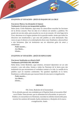 UN JOVEN: 13ª ESTACION – JESÚS ES BAJADO DE LA CRUZ 
Una joven: María y los discípulos le bajaran 
Testimonio: Un joven con incapacidad auditiva 
Señor Jesús, Cristo Redentor, aquí estoy! Es maravilloso escuchar las lecciones de tu divino corazón. Paso los días en el silencio de sonidos y palabras. No puedo oír con mis oídos, pero escucho tu voz en mi corazón. Al verte bajar de la Cruz, descansar en el regazo piadoso de tu querida madre, siento que todos los discursos son insuficientes y que una sola palabra ya sería demasiado. Hay veces en que el silencio y la contemplación dicen más. Enséñame a descrucificar a mis hermanos. Que mi testimonio sea un silencioso grito de amor y solidaridad. 
Padre nuestro… 
Ave María… 
Gloria… 
UN JOVEN: 14ª ESTACIÓN – JESÚS ES SEPULTADO 
Una joven: Sembradas en silencio fértil 
Testimonio: JOVENES DEL MUNDO 
Señor Jesús, Cristo Redentor, aquí estamos, envíanos! Queremos ser un solo corazón y una sola alma. Iremos a todas las Naciones de la tierra para dar testimonio de que encontramos el verdadero camino a la vida. La semilla de tu palabra cayó en nuestros continentes. No quedará sepultada en la tierra. Enséñanos a cultivarla para que nazcan frutos de una nueva evangelización. 
Padre nuestro… 
Ave María… 
Gloria… 
OREMOS 
Oh, Cristo, Redentor de la humanidad, 
En tu ofrenda pascual, nos condujiste por el Espíritu Santo al encuentro filial con el Padre. Estos jóvenes, que se alimentan de la Eucaristía, te oyen en la Palabra y te encuentran en el hermano, necesitan tu infinita misericordia para recorrer los caminos del mundo, hazlos misioneros y discípulos de la nueva evangelización. Amén. 