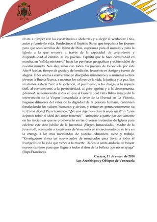 invita a romper con las esclavitudes e idolatrías y a elegir al verdadero Dios, autor y fuente de vida. Bendecimos al Espíritu Santo que impulsa a los jóvenes para que sean semillas del Reino de Dios, esperanza para el mundo y para la Iglesia a la que renueva a través de la capacidad de crecimiento y disponibilidad al cambio de los jóvenes. Espíritu que la hace comunidad en marcha, en “salida misionera” hacia las periferias geográficas y existenciales de nuestro mundo. Nos alegramos con todos los jóvenes de Venezuela por este Año 9 Jubilar, tiempo de gracia y de bendición. Jesucristo es Amigo y fuente de alegría. Él les anima a convertirse en discípulos misioneros y a anunciar a otros jóvenes la Buena Nueva, a mostrar los valores de la vida, la justicia y la paz. Los invitamos a decir “no” a la violencia, al pesimismo, a las drogas, a la riqueza fácil, al consumismo, a la permisividad, al goce egoísta y a la desesperanza. ¡Jóvenes!, rememorando el día en que el General José Félix Ribas interpretó la intervención de la Virgen Inmaculada a favor de la libertad en La Victoria, háganse difusores del valor de la dignidad de la persona humana, continúen fortaleciendo los valores humanos y cívicos, y renueven permanentemente su fe. Como dice el Papa Francisco, “¡No nos dejemos robar la esperanza!” ni “¡nos dejemos robar el ideal del amor fraterno!”. Anímense a participar activamente en las iniciativas que se promoverán en las diversas instancias de Iglesia para celebrar este Año Jubilar de la Juventud. ¡Virgen Inmaculada!, ¡Madre de la Juventud!, acompaña a los jóvenes de Venezuela en el crecimiento de su fe y en la entrega a los más necesitados de justicia, educación, techo y trabajo. “Consíguenos ahora un nuevo ardor de resucitados para llevar a todos el Evangelio de la vida que vence a la muerte. Danos la santa audacia de buscar nuevos caminos para que llegue a todos el don de la belleza que no se apaga” (Papa Francisco). 
Caracas, 11 de enero de 2014 
Los Arzobispos y Obispos de Venezuela 
 