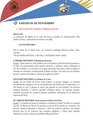 SÁBADO 01 DE NOVIEMBRE 
 Rosario Juvenil Caminata “Callejeros de la fe” 
Motivación 
La presencia de María en la vida del joven creyente, es indispensable. Ella motiva, llama y sobre todo nos acerca a su Hijo. 
SANTO ROSARIO 
Por la señal de la Santa Cruz, de nuestros enemigos líbranos Señor, Dios nuestro. 
+En el nombre del Padre, y del Hijo, y del Espíritu Santo. Amén. 
I. PRIMER MISTERIO: El Bautismo de Jesús. 
Lector: “Jesús inicia su vida pública con su bautismo, ahí Dios Padre presenta a su hijo a la humanidad como nuestro salvador y redentor. Jesús contempla la voz de su Padre y se convierte en el gran misionero llevando a toda la región el mensaje de salvación, construyendo el Reino de Dios. Así cada uno de nosotros jóvenes estamos llamados a construir la Iglesia de Dios”. 
SEGUNDO MISTERIO: Las Bodas de Caná. 
Lector: En las bodas de Caná, Jesús realiza su primer milagro, su primera manifestación milagrosa. No es casualidad que sea dentro de un matrimonio, es ahí donde se vive y genera el amor más grande en una familia. Los jóvenes estamos llamados a realizar grandes milagros dentro de nuestras propias familias, haciendo de nuestros hogares pequeños santuarios de la presencia amorosa de Dios. 
III. TERCER MISTERIO: Jesús anuncia el Reino de Dios. 
Lector: “La misión de Jesús es anunciar e instaurar el Reino de Dios en nuestro mundo. El Reino de Dios es la presencia real de Él en medio de nosotros. Los jóvenes estamos llamados a anunciar a Dios de manera especial a los demás jóvenes que no lo conocen, que nuestras palabras, y sobre todo nuestro testimonio ayude a anunciar también el Reino de Dios”  