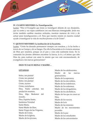 IV. CUARTO MISTERIO: La Transfiguración. 
Lector: “Dice el Evangelio que Jesús se transfiguró delante de sus discípulos, que su rostro y sus ropas cambiaron con una blancura inimaginable. Jesús nos invita también cambiar nuestras actitudes, nuestras maneras de vivir y de actuar para transfigurarnos a él. Para que nuestra misión en nuestra ciudad ayude a transfigurar la vida de muchos jóvenes a la de Cristo”. 
V. QUINTO MISTERIO: La institución de la Eucaristía. 
Lector: “Cristo ha deseado permanecer siempre con nosotros, y lo ha hecho a través de su Cuerpo y de su Sangre. Por ello la Eucaristía es la vivencia amorosa de Dios por nosotros, porque en el pan y vino está realmente Jesús. En la comunión los jóvenes debemos encontrar la fuerza, la fe y el ánimo que sólo Dios da, para realizar con amor la misión que nos está encomendando, de evangelizar a las nuevas generaciones” 
DIOS TE SALVE REINA Y MADRE… 
LETANIAS 
Señor, ten piedad 
Cristo, ten piedad 
Señor, ten piedad 
Cristo, óyenos 
Cristo, escúchanos 
Dios, Padre celestial, ten piedad de nosotros. 
Dios, Hijo, Redentor del mundo, 
Dios, Espíritu Santo, 
Santísima Trinidad 
Santa María, 
Santa Madre de Dios, 
Santa Virgen de las Vírgenes, 
Madre de Cristo, 
Madre de la Iglesia, 
Madre de los jóvenes, 
Madre de los adolescentes, 
Madre de las nuevas generaciones, 
Madre de la esperanza, 
Madre de los desvalidos, 
Madre de los indefensos, 
Madre de los enfermos, 
Madre de los drogadictos, 
Madre de los alcohólicos, 
Madre de los que no creen en Dios, 
Madre de los novios, 
Madre de la fe 
Madre de las misiones 
Madre de los movimientos juveniles 
Madre de la paz 
Madre de los estudiantes 
Madre de los universitarios  
