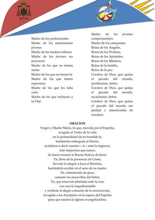 Madre de los profesionales 
Madre de los matrimonios jóvenes 
Madre de las madres solteras 
Madre de los jóvenes sin proyectos 
Madre de los que no tienen metas 
Madre de los que no tienen fe 
Madre de los que tienen esperanza 
Madre de los que les falta creer 
Madre de los que rechazan a tu Hijo 
Madre de los jóvenes comprometidos 
Madre de los catequistas 
Reina de los Ángeles, 
Reina de los Profetas, 
Reina de los Apóstoles, 
Reina de los Mártires, 
Reina de la familia, 
Reina de la paz. 
Cordero de Dios, que quitas el pecado del mundo, perdónanos, Señor. 
Cordero de Dios, que quitas el pecado del mundo, escúchanos, Señor. 
Cordero de Dios, que quitas el pecado del mundo ten piedad y misericordia de nosotros. 
ORACION 
Virgen y Madre María, tú que, movida por el Espíritu, 
acogiste al Verbo de la vida 
en la profundidad de tu humilde fe, 
totalmente entregada al Eterno, 
ayúdanos a decir nuestro « sí » ante la urgencia, 
más imperiosa que nunca, 
de hacer resonar la Buena Noticia de Jesús. 
Tú, llena de la presencia de Cristo, 
llevaste la alegría a Juan el Bautista, 
haciéndolo exultar en el seno de su madre. 
Tú, estremecida de gozo, 
cantaste las maravillas del Señor. 
Tú, que estuviste plantada ante la cruz 
con una fe inquebrantable 
y recibiste el alegre consuelo de la resurrección, 
recogiste a los discípulos en la espera del Espíritu 
para que naciera la Iglesia evangelizadora.  