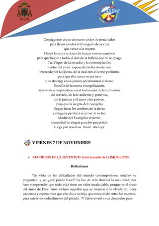 Consíguenos ahora un nuevo ardor de resucitados 
para llevar a todos el Evangelio de la vida 
que vence a la muerte. 
Danos la santa audacia de buscar nuevos caminos 
para que llegue a todos el don de la belleza que no se apaga. 
Tú, Virgen de la escucha y la contemplación, 
madre del amor, esposa de las bodas eternas, 
intercede por la Iglesia, de la cual eres el icono purísimo, 
para que ella nunca se encierre 
ni se detenga en su pasión por instaurar el Reino. 
Estrella de la nueva evangelización, 
ayúdanos a resplandecer en el testimonio de la comunión, 
del servicio, de la fe ardiente y generosa, 
de la justicia y el amor a los pobres, 
para que la alegría del Evangelio 
llegue hasta los confines de la tierra 
y ninguna periferia se prive de su luz. 
Madre del Evangelio viviente, 
manantial de alegría para los pequeños, 
ruega por nosotros. Amén. Aleluya. 
VIERNES 7 DE NOVIEMBRE 
 VIACRUSIS DE LA JUVENTUD: texto tomado de la JMJ Rio 2013. 
Reflexiones 
"En vista de las dificultades del mundo contemporáneo, muchos se preguntan: y yo, ¿qué puedo hacer? La luz de la fe ilumina la oscuridad, nos hace comprender que toda vida tiene un valor incalculable, porque es el fruto del amor de Dios. Ama incluso aquellos que se alejaron o lo olvidaron: tiene paciencia y espera; más que eso, dio a su hijo, que resucitó de entre los muertos, para salvarnos radicalmente del pecado. "Y Cristo envió a sus discípulos para 
 