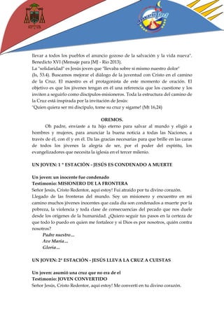 llevar a todos los pueblos el anuncio gozoso de la salvación y la vida nueva". Benedicto XVI (Mensaje para JMJ - Rio 2013). 
La "solidaridad" es Jesús joven que "llevaba sobre sí mismo nuestro dolor" 
(Is, 53.4). Buscamos mejorar el diálogo de la juventud con Cristo en el camino de la Cruz. El maestro es el protagonista de este momento de oración. El objetivo es que los jóvenes tengan en él una referencia que los cuestione y los inviten a seguirlo como discípulos-misioneros. Toda la estructura del camino de la Cruz está inspirada por la invitación de Jesús: 
"Quien quiera ser mi discípulo, tome su cruz y sígame! (Mt 16,24) 
OREMOS. 
Oh padre, enviaste a tu hijo eterno para salvar al mundo y eligió a hombres y mujeres, para anunciar la buena noticia a todas las Naciones, a través de él, con él y en él. Da las gracias necesarias para que brille en las caras de todos los jóvenes la alegría de ser, por el poder del espíritu, los evangelizadores que necesita la iglesia en el tercer milenio. 
UN JOVEN: 1 º ESTACIÓN - JESÚS ES CONDENADO A MUERTE 
Un joven: un inocente fue condenado 
Testimonio: MISIONERO DE LA FRONTERA 
Señor Jesús, Cristo Redentor, aquí estoy! Fui atraído por tu divino corazón. 
Llegado de las fronteras del mundo. Soy un misionero y encuentro en mi camino muchos jóvenes inocentes que cada día son condenados a muerte por la pobreza, la violencia y toda clase de consecuencias del pecado que nos duele desde los orígenes de la humanidad. ¿Quiero seguir tus pasos en la certeza de que todo lo puedo en quien me fortalece y si Dios es por nosotros, quién contra nosotros? 
Padre nuestro… 
Ave María… 
Gloria… 
UN JOVEN: 2ª ESTACIÓN - JESÚS LLEVA LA CRUZ A CUESTAS 
Un joven: asumió una cruz que no era de el 
Testimonio: JOVEN CONVERTIDO 
Señor Jesús, Cristo Redentor, aquí estoy! Me convertí en tu divino corazón.  