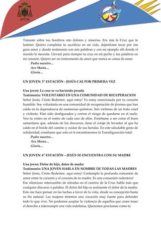 Tomaste sobre tus hombros mis dolores y miserias. Era mía la Cruz que te lastimó. Quiero completar tu sacrificio en mi vida, dejándome tocar por tan gran amor y dando testimonio con mis palabras y con mi ejemplo allí donde el mundo lo necesita. Llevaré para siempre tu cruz en mi pecho y tus palabras en mi corazón. Quiero ser un instrumento de amor que nunca se cansa de amar. 
Padre nuestro… 
Ave María… 
Gloria… 
UN JOVEN: 3ª ESTACIÓN - JESÚS CAE POR PRIMERA VEZ 
Una joven: La cruz se va haciendo pesada 
Testimonio: VOLUNTARIO EN UNA COMUNIDAD DE RECUPERACION 
Señor Jesús, Cristo Redentor, aquí estoy! Yo estoy emocionada por tu corazón humilde. Soy voluntaria en una comunidad de recuperación de jóvenes que han caído en la dependencia de sustancias químicas. Son víctimas de un trato cruel y violento. Han sido desfigurados y corren el riesgo de quedarse en el suelo. Veo tu rostro en el rostro de cada uno de ellos. Enséñame a ser como el buen samaritano que, además de los discursos, tiene el coraje de levantar al que ha caído en el borde del camino y cuidar de sus heridas. En este saludable gesto de solidaridad, enséñame que solo en ti encontraremos la Transfiguración total. 
Padre nuestro… 
Ave María… 
Gloria… 
UN JOVEN: 4ª ESTACIÓN – JESÚS SE ENCUENTRA CON SU MADRE 
Una joven: Dolor de hijo, dolor de madre 
Testimonio: UNA JOVEN HABLA EN NOMBRE DE TODAS LAS MADRES 
Señor Jesús, Cristo Redentor, aquí estoy! Contemplo la profunda comunión de amor entre tu corazón y el corazón de tu madre. Es una comunión redentora! 
Ese silencioso intercambio de miradas en el camino de la Cruz habla más que cualquier discurso o palabra. El dolor del hijo es realmente el dolor de la madre. Esto me hace pensar en las luchas a favor de la vida, desde su concepción hasta su fin natural. Las mujeres tenemos una vocación muy fuerte para defender todo lo que vive. No podemos aceptar la violencia de aquellos que creen tener el derecho a interrumpir una vida indefensa. Queremos proclamar como tu  