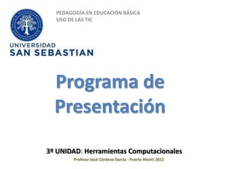 PEDAGOGÍA EN EDUCACIÓN BÁSICA
  USO DE LAS TIC




  Programa de
  Presentación
3º UNIDAD: Herramientas Computacionales
       Profesor José Córdova García - Puerto Montt 2012
 