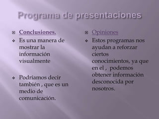  Conclusiones. Opiniones
Es una manera de Estos programas nos
mostrar la ayudan a reforzar
información ciertos
visualmente conocimientos, ya que
en el , podemos
Podríamos decir obtener información
también , que es un desconocida por
medio de nosotros.
comunicación.