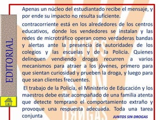Apenas un núcleo del estudiantado recibe el mensaje, y
por ende su impacto no resulta suficiente.
contracorriente está en los alrededores de los centros
educativos, donde los vendedores se instalan y las
redes de microtráfico operan como verdaderas bandas
y alertas ante la presencia de autoridades de los
colegios y las escuelas y de la Policía. Quienes
delinquen vendiendo drogas recurren a varios
mecanismos para atraer a los jóvenes, primero para
que sientan curiosidad y prueben la droga, y luego para
que sean clientes frecuentes.
El trabajo de la Policía, el Ministerio de Educación y los
maestros debe estar acompañado de una familia atenta
que detecte temprano el comportamiento extraño y
provoque una respuesta adecuada. Toda una tarea
conjunta
EDITORIAL
JUNTOS SIN DROGAS
 