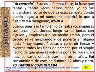 "Yo controlo". Esta es la famosa frase, la frase que
tantas y tantas veces hemos dicho, yo no me
engancharé, yo se de qué va esto, se hasta donde
puedo llegar, a mi nunca me ocurrirá lo que a
fulanito o a menganito, NUNCA.
• Bueno, pues eso también lo pensaba yo, empiezas
con unas invitaciones, luego ya te juntas con
alguien y empiezas a pillar medio gramo, pero el
círculo se va ampliando y de ponerte en alguna
fiesta "muy especial" pasas a construir fiestas y
eventos todos los fines de semana por el simple
hecho de que quieres volver a ponerte. Pasan, en
muchos casos unos meses, en otros años. Fui
consumidora de cocaína durante 12 años y claro,
YO TAMBIEN CONTROLABA.
TESTIMONIO
Mirad, mirad bien el camino de la droga antes de viajar por él y liaros con las malas compañías.
William Burroughs
 