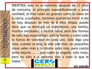MENTIRA, esto no se controla, después de 12 años
de consumo, al principio esporádicamente y poca
cantidad, al final caían los gramos como la nieve en
la sierra, a puñados, terminas queriendo morir. A día
de hoy, después de más de 8 años limpia, puedo
decir que se destruyó un matrimonio, una familia,
muchas amistades, y mucha salud, pero hay formas
de salir, hay especialistas, está la familia y sobre todo
la fuerza de voluntad de cada uno. Sólo digo una
cosa, cuando se deja, la vida vale más, las pequeñas
cosas valen más y tú mismo vales más, pero cuesta
tanto dejarlo........, que nadie se engañe, esto mata,
pero no sólo a la persona sino a todo lo que le
rodea.".
Un saludo
TESTIMONIO
 