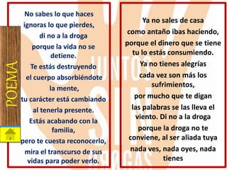 No sabes lo que haces
ignoras lo que pierdes,
di no a la droga
porque la vida no se
detiene.
Te estás destruyendo
el cuerpo absorbiéndote
la mente,
tu carácter está cambiando
al tenerla presente.
Estás acabando con la
familia,
pero te cuesta reconocerlo,
mira el transcurso de sus
vidas para poder verlo.
POEMA Ya no sales de casa
como antaño ibas haciendo,
porque el dinero que se tiene
tu lo estás consumiendo.
Ya no tienes alegrías
cada vez son más los
sufrimientos,
por mucho que te digan
las palabras se las lleva el
viento. Di no a la droga
porque la droga no te
conviene, al ser aliada tuya
nada ves, nada oyes, nada
tienes
 