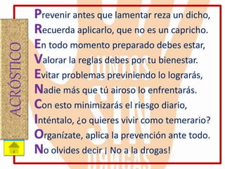 Prevenir antes que lamentar reza un dicho,
Recuerda aplicarlo, que no es un capricho.
En todo momento preparado debes estar,
Valorar la reglas debes por tu bienestar.
Evitar problemas previniendo lo lograrás,
Nadie más que tú airoso lo enfrentarás.
Con esto minimizarás el riesgo diario,
Inténtalo, ¿o quieres vivir como temerario?
Organízate, aplica la prevención ante todo.
No olvides decir ¡ No a la drogas!
ACRÓSTICO
 