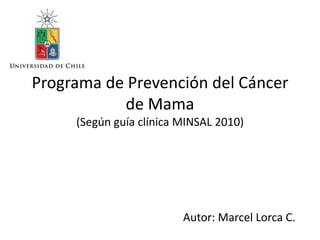 Programa de Prevención del Cáncer
de Mama
(Según guía clínica MINSAL 2010)

Autor: Marcel Lorca C.

 