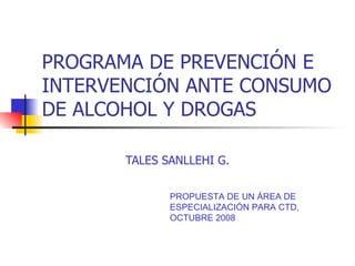 PROGRAMA DE PREVENCIÓN E INTERVENCIÓN ANTE CONSUMO DE ALCOHOL Y DROGAS TALES SANLLEHI G. PROPUESTA DE UN ÁREA DE ESPECIALIZACIÓN PARA CTD, OCTUBRE 2008 