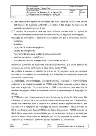 Tipo de Documento                         Código do Documento
                         Procedimento Específico
                         Título do Documento                       Revisão       Pág.
                         Programa de Prevenção a Exposição         00            1/10
                         Ocupacional ao Benzeno – PPEOB
 Nº Doc/



 b) Caso haja dúvidas acerca das condições das áreas, deve-se realizar uma bateria
       padronizada de avaliação ambiental nos locais e dos grupos homogêneos de
       exposição envolvidos nessas áreas;
 c) O registro da emergência deve ser feito conforme normas onde no registro de
       não-conformidades deve constar, quando aplicável, as seguintes informações:
 Descrição da emergência - descrever as condições em que a emergência ocorreu
       indicando:
 − Atividade;
 − Local, data e hora da emergência;
 − Causas da emergência;
 − Planejamento feito para o retorno à situação normal;
 − Medidas para evitar reincidências;
 − Providências tomadas a respeito dos trabalhadores expostos.

 Devem ser cumpridas as exigências contratuais pertinentes, que visam adequar as
 atividades do projeto contratadas à observância deste PPEOB.
 Na Unidade é proibido o trabalho do menor de 18 (dezoito) anos, de mulheres
 grávidas ou em período de amamentação, em atividades de comprovada exposição
 ocupacional ao benzeno.
 A elaboração, implementação, acompanhamento, avaliação e monitoramento
 ambiental e de pessoal associado ao PPEOB serão feitos tomando-se como base o
 que rege a legislação. Os componentes do SMS, caso aplicável para assuntos do
 benzeno do projeto, devem acompanhar e avaliar a implementação e adequação do
 PPEOB.
 O PPEOB deve ser considerado como parte integrante do conjunto mais amplo das
 iniciativas no campo da preservação da saúde e da integridade dos trabalhadores,
 sendo este articulado com o disposto nas demais normas regulamentadoras, em
 especial com o Programa de Prevenção de Riscos Ambientais - PPRA previsto na
 NR-9 e no Programa de Controle Médico de Saúde Ocupacional - PCMSO previsto na
 NR-7. Neste documento estão estabelecidos os parâmetros mínimos e as diretrizes
 gerais a serem observados na execução do PPEOB, podendo os mesmos serem
 ampliados ou melhorados conforme se faça necessário ou conveniente.

Área                Emitente                   Área   Aprovação
GSC                                            GSC    Antonio Fernando Navarro
 