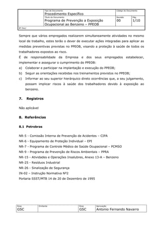 Tipo de Documento                                         Código do Documento
                       Procedimento Específico
                       Título do Documento                                       Revisão       Pág.
                       Programa de Prevenção a Exposição                         00            1/10
                       Ocupacional ao Benzeno – PPEOB
 Nº Doc/



 Sempre que vários empregados realizarem simultaneamente atividades no mesmo
 local de trabalho, estes terão o dever de executar ações integradas para aplicar as
 medidas preventivas previstas no PPEOB, visando a proteção à saúde de todos os
 trabalhadores expostos ao risco.
 É     de    responsabilidade       da       Empresa     e    dos   seus   empregados      estabelecer,
 implementar e assegurar o cumprimento do PPEOB:
 a)    Colaborar e participar na implantação e execução do PPEOB;
 b)    Seguir as orientações recebidas nos treinamentos previstos no PPEOB;
 c)    Informar ao seu superior hierárquico direto ocorrências que, a seu julgamento,
       possam implicar riscos à saúde dos trabalhadores devido à exposição ao
       benzeno.


 7.        Registros

 Não aplicável


 8. Referências

 8.1 Petrobras


 NR-5 - Comissão Interna de Prevenção de Acidentes – CIPA
 NR-6 - Equipamento de Proteção Individual – EPI
 NR-7 - Programa de Controle Médico de Saúde Ocupacional – PCMSO
 NR-9 - Programa de Prevenção de Riscos Ambientais – PPRA
 NR-15 - Atividades e Operações Insalubres, Anexo 13-A – Benzeno
 NR-25 - Resíduos Industrial
 NR-26 - Sinalização de Segurança
 IN-02 – Instrução Normativa Nº2
 Portaria SSST/MTB 14 de 20 de Dezembro de 1995




Área              Emitente                             Área         Aprovação
GSC                                                    GSC          Antonio Fernando Navarro
 