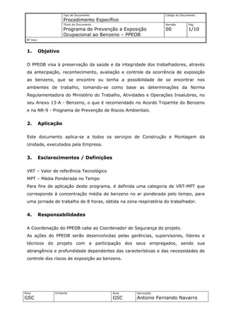 Tipo de Documento                         Código do Documento
                       Procedimento Específico
                       Título do Documento                       Revisão       Pág.
                       Programa de Prevenção a Exposição         00            1/10
                       Ocupacional ao Benzeno – PPEOB
 Nº Doc/



 1.        Objetivo

 O PPEOB visa à preservação da saúde e da integridade dos trabalhadores, através
 da antecipação, reconhecimento, avaliação e controle da ocorrência de exposição
 ao benzeno, que se encontre ou tenha a possibilidade de se encontrar nos
 ambientes de trabalho, tomando-se como base as determinações da Norma
 Regulamentadora do Ministério do Trabalho, Atividades e Operações Insalubres, no
 seu Anexo 13-A - Benzeno, o que é recomendado no Acordo Tripartite do Benzeno
 e na NR-9 - Programa de Prevenção de Riscos Ambientais.


 2.        Aplicação

 Este documento aplica-se a todos os serviços de Construção e Montagem da
 Unidade, executados pela Empresa.


 3.        Esclarecimentos / Definições

 VRT – Valor de referência Tecnológico
 MPT – Média Ponderada no Tempo
 Para fins de aplicação deste programa, é definida uma categoria de VRT-MPT que
 corresponde à concentração média de benzeno no ar ponderada pelo tempo, para
 uma jornada de trabalho de 8 horas, obtida na zona respiratória do trabalhador.


 4.        Responsabilidades

 A Coordenação do PPEOB cabe ao Coordenador de Segurança do projeto.
 As ações do PPEOB serão desenvolvidas pelas gerências, supervisores, líderes e
 técnicos do projeto com a participação dos seus empregados, sendo sua
 abrangência e profundidade dependentes das características e das necessidades de
 controle dos riscos de exposição ao benzeno.




Área             Emitente                    Área   Aprovação
GSC                                          GSC    Antonio Fernando Navarro
 