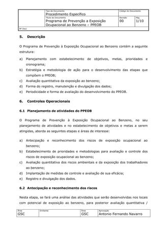 Tipo de Documento                                           Código do Documento
                       Procedimento Específico
                       Título do Documento                                         Revisão       Pág.
                       Programa de Prevenção a Exposição                           00            1/10
                       Ocupacional ao Benzeno – PPEOB
 Nº Doc/



 5.        Descrição

 O Programa de Prevenção à Exposição Ocupacional ao Benzeno contém a seguinte
 estrutura:

 a)    Planejamento         com    estabelecimento         de   objetivos,     metas,   prioridades      e
       cronograma;
 b)    Estratégia e metodologia de ação para o desenvolvimento das etapas que
       compõem o PPEOB;
 c)    Avaliação quantitativa da exposição ao benzeno;
 d)    Forma do registro, manutenção e divulgação dos dados;
 e)    Periodicidade e forma de avaliação do desenvolvimento do PPEOB.


 6.        Controles Operacionais

 6.1 Planejamento de atividades do PPEOB


 O Programa de              Prevenção        à Exposição    Ocupacional ao Benzeno, no seu
 planejamento de atividades e no estabelecimento de objetivos e metas a serem
 atingidas, aborda as seguintes etapas e áreas de interesse:


 a)    Antecipação e reconhecimento dos riscos de exposição ocupacional ao
       benzeno;
 b)    Estabelecimento de prioridades e metodologias para avaliação e controle dos
       riscos de exposição ocupacional ao benzeno;
 c)    Avaliação quantitativa dos riscos ambientais e da exposição dos trabalhadores
       ao benzeno;
 d)    Implantação de medidas de controle e avaliação de sua eficácia;
 e)    Registro e divulgação dos dados.


 6.2 Antecipação e reconhecimento dos riscos


 Nesta etapa, se fará uma análise das atividades que serão desenvolvidas nos locais
 com potencial de exposição ao benzeno, para posterior avaliação quantitativa /

Área             Emitente                           Área           Aprovação
GSC                                                 GSC            Antonio Fernando Navarro
 