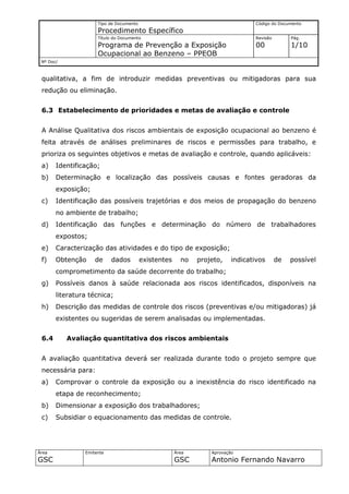 Tipo de Documento                                          Código do Documento
                     Procedimento Específico
                     Título do Documento                                        Revisão        Pág.
                     Programa de Prevenção a Exposição                          00             1/10
                     Ocupacional ao Benzeno – PPEOB
 Nº Doc/



 qualitativa, a fim de introduzir medidas preventivas ou mitigadoras para sua
 redução ou eliminação.


 6.3 Estabelecimento de prioridades e metas de avaliação e controle


 A Análise Qualitativa dos riscos ambientais de exposição ocupacional ao benzeno é
 feita através de análises preliminares de riscos e permissões para trabalho, e
 prioriza os seguintes objetivos e metas de avaliação e controle, quando aplicáveis:
 a)    Identificação;
 b)    Determinação e localização das possíveis causas e fontes geradoras da
       exposição;
 c)    Identificação das possíveis trajetórias e dos meios de propagação do benzeno
       no ambiente de trabalho;
 d)    Identificação das funções e determinação do número de trabalhadores
       expostos;
 e)    Caracterização das atividades e do tipo de exposição;
 f)    Obtenção     de     dados         existentes     no   projeto,    indicativos      de   possível
       comprometimento da saúde decorrente do trabalho;
 g)    Possíveis danos à saúde relacionada aos riscos identificados, disponíveis na
       literatura técnica;
 h)    Descrição das medidas de controle dos riscos (preventivas e/ou mitigadoras) já
       existentes ou sugeridas de serem analisadas ou implementadas.


 6.4       Avaliação quantitativa dos riscos ambientais


 A avaliação quantitativa deverá ser realizada durante todo o projeto sempre que
 necessária para:
 a)    Comprovar o controle da exposição ou a inexistência do risco identificado na
       etapa de reconhecimento;
 b)    Dimensionar a exposição dos trabalhadores;
 c)    Subsidiar o equacionamento das medidas de controle.




Área            Emitente                              Área       Aprovação
GSC                                                   GSC        Antonio Fernando Navarro
 
