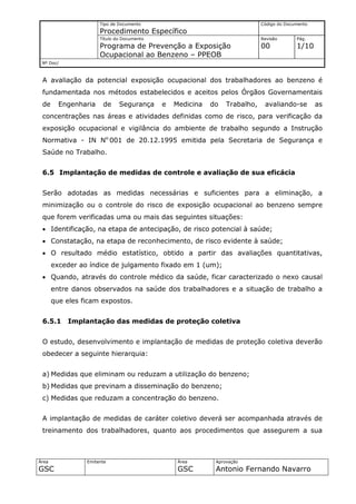 Tipo de Documento                                     Código do Documento
                      Procedimento Específico
                      Título do Documento                                   Revisão       Pág.
                      Programa de Prevenção a Exposição                     00            1/10
                      Ocupacional ao Benzeno – PPEOB
 Nº Doc/



 A avaliação da potencial exposição ocupacional dos trabalhadores ao benzeno é
 fundamentada nos métodos estabelecidos e aceitos pelos Órgãos Governamentais
 de      Engenharia    de     Segurança     e   Medicina   do   Trabalho,    avaliando-se         as
 concentrações nas áreas e atividades definidas como de risco, para verificação da
 exposição ocupacional e vigilância do ambiente de trabalho segundo a Instrução
 Normativa - IN No.001 de 20.12.1995 emitida pela Secretaria de Segurança e
 Saúde no Trabalho.


 6.5 Implantação de medidas de controle e avaliação de sua eficácia


 Serão adotadas as medidas necessárias e suficientes para a eliminação, a
 minimização ou o controle do risco de exposição ocupacional ao benzeno sempre
 que forem verificadas uma ou mais das seguintes situações:
 • Identificação, na etapa de antecipação, de risco potencial à saúde;
 • Constatação, na etapa de reconhecimento, de risco evidente à saúde;
 • O resultado médio estatístico, obtido a partir das avaliações quantitativas,
       exceder ao índice de julgamento fixado em 1 (um);
 • Quando, através do controle médico da saúde, ficar caracterizado o nexo causal
       entre danos observados na saúde dos trabalhadores e a situação de trabalho a
       que eles ficam expostos.


 6.5.1     Implantação das medidas de proteção coletiva


 O estudo, desenvolvimento e implantação de medidas de proteção coletiva deverão
 obedecer a seguinte hierarquia:


 a) Medidas que eliminam ou reduzam a utilização do benzeno;
 b) Medidas que previnam a disseminação do benzeno;
 c) Medidas que reduzam a concentração do benzeno.


 A implantação de medidas de caráter coletivo deverá ser acompanhada através de
 treinamento dos trabalhadores, quanto aos procedimentos que assegurem a sua



Área             Emitente                        Área       Aprovação
GSC                                              GSC        Antonio Fernando Navarro
 