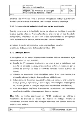 Tipo de Documento                               Código do Documento
                       Procedimento Específico
                       Título do Documento                             Revisão       Pág.
                       Programa de Prevenção a Exposição               00            1/10
                       Ocupacional ao Benzeno – PPEOB
 Nº Doc/



 eficiência e de informação sobre as eventuais limitações de proteção que ofereçam,
 isto será feito através de palestras de SMS e diálogos diários de segurança.


 6.5.2 Comprovação da inviabilidade técnica para a implantação


 Quando comprovada a inviabilidade técnica da adoção de medidas de proteção
 coletiva, quando estas não forem suficientes ou encontrar-se em fase de estudo,
 planejamento, implantação ou ainda em caráter complementar ou emergencial,
 serão adotadas outras medidas, obedecendo-se a seguinte hierarquia:


 a) Medidas de caráter administrativo ou de organização do trabalho;
 b) Utilização de Equipamento de Proteção Individual – EPI.


 6.5.3 Utilização de EPIs


 A utilização de EPI no âmbito do programa considera o disposto nas normas legais
 e administrativas em vigor e envolve:
 a) Seleção do EPI adequado tecnicamente ao risco a que o trabalhador está
       exposto e à atividade exercida, considerando-se a eficiência necessária para o
       controle de exposição ao risco e o conforto oferecido segundo avaliação do
       usuário;
 b) Programa de treinamento dos trabalhadores quanto à sua correta utilização e
       orientação sobre as limitações de proteção que o EPI oferece;
 c)    Estabelecimento de normas ou procedimentos para promover o fornecimento,
       o uso, a guarda, a higienização, a conservação, a manutenção e a reposição do
       EPI, visando garantir as condições de proteção originalmente estabelecidas;
 d)    Caracterização das funções ou atividades dos trabalhadores, com a respectiva
       identificação dos EPI’s utilizados para os riscos ambientais.


 Obs:      Cabe   ao     médico      coordenador do   PCMSO estabelecer os critérios         e
 mecanismos de avaliação da eficácia das medidas de proteção implantadas
 considerando os dados obtidos nas avaliações realizadas e no controle médico da
 saúde previsto na NR-7.

Área              Emitente                     Área        Aprovação
GSC                                            GSC         Antonio Fernando Navarro
 