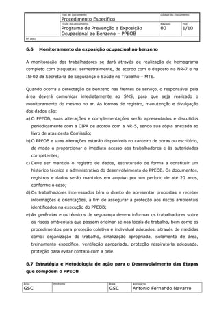 Tipo de Documento                             Código do Documento
                      Procedimento Específico
                      Título do Documento                           Revisão       Pág.
                      Programa de Prevenção a Exposição             00            1/10
                      Ocupacional ao Benzeno – PPEOB
 Nº Doc/



 6.6       Monitoramento da exposição ocupacioal ao benzeno


 A monitoração dos trabalhadores se dará através de realização de hemograma
 completo com plaquetas, semestralmente, de acordo com o disposto na NR-7 e na
 IN-02 da Secretaria de Segurança e Saúde no Trabalho – MTE.


 Quando ocorra a detectação de benzeno nas frentes de serviço, o responsável pela
 área deverá comunicar imediatamente ao SMS, para que seja realizado o
 monitoramento do mesmo no ar. As formas de registro, manutenção e divulgação
 dos dados são:
 a) O PPEOB, suas alterações e complementações serão apresentados e discutidos
       periodicamente com a CIPA de acordo com a NR-5, sendo sua cópia anexada ao
       livro de atas desta Comissão;
 b) O PPEOB e suas alterações estarão disponíveis no canteiro de obras ou escritório,
       de modo a proporcionar o imediato acesso aos trabalhadores e às autoridades
       competentes;
 c) Deve ser mantido o registro de dados, estruturado de forma a constituir um
       histórico técnico e administrativo do desenvolvimento do PPEOB. Os documentos,
       registros e dados serão mantidos em arquivo por um período de até 20 anos,
       conforme o caso;
 d) Os trabalhadores interessados têm o direito de apresentar propostas e receber
       informações e orientações, a fim de assegurar a proteção aos riscos ambientais
       identificados na execução do PPEOB;
 e) As gerências e os técnicos de segurança devem informar os trabalhadores sobre
       os riscos ambientais que possam originar-se nos locais de trabalho, bem como os
       procedimentos para proteção coletiva e individual adotados, através de medidas
       como: organização do trabalho, sinalização apropriada, isolamento de área,
       treinamento específico, ventilação apropriada, proteção respiratória adequada,
       proteção para evitar contato com a pele.


 6.7 Estratégia e Metodologia de ação para o Desenvolvimento das Etapas
 que compõem o PPEOB

Área             Emitente                    Área     Aprovação
GSC                                          GSC      Antonio Fernando Navarro
 