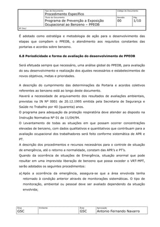 Tipo de Documento                        Código do Documento
                         Procedimento Específico
                         Título do Documento                      Revisão       Pág.
                         Programa de Prevenção a Exposição        00            1/10
                         Ocupacional ao Benzeno – PPEOB
 Nº Doc/



 É adotado como estratégia e metodologia de ação para o desenvolvimento das
 etapas que compõem o PPEOB, o atendimento aos requisitos constantes das
 portarias e acordos sobre benzeno.


 6.8 Periodicidade e forma de avaliação do desenvolvimento de PPEOB


 Será efetuada sempre que necessário, uma análise global do PPEOB, para avaliação
 do seu desenvolvimento e realização dos ajustes necessários e estabelecimentos de
 novos objetivos, metas e prioridades.


 A descrição do cumprimento das determinações da Portaria e acordos coletivos
 referentes ao benzeno está ao longo deste documento.
 Haverá a necessidade de arquivamento dos resultados de avaliações ambientais,
 previstas na IN Nº 0001 de 20.12.1995 emitida pela Secretaria de Segurança e
 Saúde no Trabalho por 40 (quarenta) anos.
 O programa para adequação da proteção respiratória deve atender ao disposto na
 Instrução Normativa Nº 01 de 11/04/94.
 O Levantamento de todas as situações em que possam ocorrer concentrações
 elevadas de benzeno, com dados qualitativos e quantitativos que contribuam para a
 avaliação ocupacional dos trabalhadores será feito conforme sistemática de APR e
 PT.
 A descrição dos procedimentos e recursos necessários para o controle de situação
 de emergência, até o retorno a normalidade, constam das APR’s e PT’s.
 Quando da ocorrência de situações de Emergência, situação anormal que pode
 resultar em uma imprevista liberação de benzeno que possa exceder o VRT-MPT,
 serão adotados os seguintes procedimentos:

 a) Após a ocorrência da emergência, assegura-se que a área envolvida tenha
       retornado à condição anterior através de monitorações sistemáticas. O tipo de
       monitoração, ambiental ou pessoal deve ser avaliado dependendo da situação
       envolvida;




Área                Emitente                   Área   Aprovação
GSC                                            GSC    Antonio Fernando Navarro
 