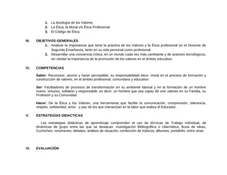 1. La Axiología de los Valores
2. La Ética, la Moral v/s Ética Profesional
3. El Código de Ética.
III. OBJETIVOS GENERALES
1. Analizar la importancia que tiene la práctica de los Valores y la Ética profesional en el Docente de
Segunda Enseñanza, tanto en su vida personal como profesional.
2. Desarrollar una conciencia crítica, en un mundo cada vez más cambiante y de avances tecnológicos,
sin olvidar la importancia de la promoción de los valores en el ámbito educativo.
IV. COMPETENCIAS
Saber: Reconocer, asumir y hacer perceptible, su responsabilidad ético- moral en el proceso de formación y
construcción de valores, en el ámbito profesional, comunitario y educativo
Ser: Facilitadores de procesos de transformación en su ambiente laboral y en la formación de un hombre
nuevo, virtuoso, solidario y responsable, es decir, un hombre que sea capaz de vivir valores en su Familia, su
Profesión y su Comunidad.
Hacer: De la Ética y los Valores, una herramienta que facilite la comunicación, comprensión, tolerancia,
respeto, solidaridad, amor y paz de los que interactúan en la labor que realiza el Educador.
V. ESTRATEGÍAS DIDACTICAS
Las estrategias didácticas de aprendizaje comprenden el uso de técnicas de Trabajo individual, de
dinámicas de grupo entre las que se destacan: investigación Bibliográfica o cibernética, lluvia de ideas,
Cuchicheo, resúmenes, debates, análisis de situación, confección de trípticos, álbumes, portafolio, entre otras.
VI. EVALUACIÓN
 