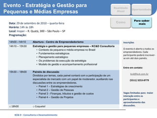 Evento - Estratégia e Gestão para                                                          Realidade
                                                                                                        Oportunidade
Pequenas e Médias Empresas                                                                   Atual


                                                                                                           Para saber
o   Data: 29 de setembro de 2010 – quarta-feira                                             Como              mais
o   Horário: 14h às 18h
o   Local: Insper – R. Quatá, 300 – São Paulo – SP
o   Programação:

    14h00 –14h10       Abertura - Centro de Empreendedorismo                                     Inscrições
    14h10 – 15h30      Estratégia e gestão para pequenas empresas – KC&D Consultoria
                          • Contexto da pequena e média empresa no Brasil                        O evento é aberto a todos os
                                                                                                 empreendedores. Cada
                          • Fundamentos estratégicos
                                                                                                 participante poderá inscrever-
                          • Planejamento estratégico                                             se em até dois painéis.
                          • Os problemas da execução da estratégia
                          • Modelo de gestão e acompanhamento profissional
                                                                                                 Entre em contato:
    15h30 – 18h00      Painéis de discussão
                                                                                                       kcd@kcd.com.br
                       Divididos por temas, cada painel contará com a participação de um
                       especialista de mercado com um papel de moderador, auxiliando nas               (5511) 3253-8779
                       discussões entre os empreendedores.
                          • Painel 1 – Estratégias de crescimento
                          • Painel 2 – Gestão de Pessoas
                          • Painel 3 - Finanças, tributos e gestão de custos                     Vagas limitadas para maior
                          • Painel 4 – Gestão de Projetos                                        interação entre os
                                                                                                 participantes e
                                                                                                 aproveitamento das
    o 18h00            o Coquetel                                                                discussões.


        KC& D - Consultoria e Desenvolvimento                                                                             12
 