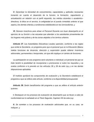 9
V. Garantizar la idoneidad de conocimientos, capacidades y aptitudes necesarias
tomando en cuenta el desarrollo de la función, la formación, capacitación y
actualización en relación con el perfil requerido, los méritos docentes o académico-
directivos, la ética en el servicio, la antigüedad en el puesto inmediato anterior al que
aspira y los demás criterios y condiciones establecidos en las convocatorias, y
VI. Generar incentivos para atraer al Personal Docente con buen desempeño en el
ejercicio de su función a las escuelas que atiendan a los estudiantes provenientes de
los hogares más pobres y de las zonas alejadas a los centros urbanos.
Artículo 37. Las Autoridades Educativas Locales operarán, conforme a las reglas
que emita la Secretaría, un programa para que el personal que en la Educación Básica
realiza funciones de docencia, dirección o supervisión pueda obtener Incentivos
adicionales, permanentes o temporales, sin que ello implique un cambio de funciones.
La participación en ese programa será voluntaria e individual y el personal de que se
trate tendrá la posibilidad de incorporarse o promoverse si cubre los requisitos y se
evalúa conforme a lo previsto en los artículos 38 y 39 de esta Ley y en las demás
disposiciones aplicables.
El Instituto aprobará los componentes de evaluación y la Secretaría establecerá el
programa a que se refiere este artículo, conforme a la disponibilidad presupuestal.
Artículo 38. Serán beneficiarios del programa a que se refiere el artículo anterior
quienes:
I. Destaquen en los procesos de evaluación de desempeño que se lleven a cabo de
conformidad con lo señalado en el Título Segundo, Capítulo VIII de esta Ley;
II. Se sometan a los procesos de evaluación adicionales que, en su caso, se
indiquen, y
 