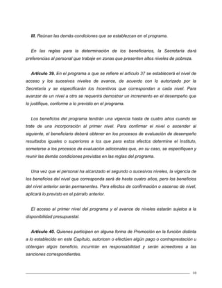 10
III. Reúnan las demás condiciones que se establezcan en el programa.
En las reglas para la determinación de los beneficiarios, la Secretaría dará
preferencias al personal que trabaje en zonas que presenten altos niveles de pobreza.
Artículo 39. En el programa a que se refiere el artículo 37 se establecerá el nivel de
acceso y los sucesivos niveles de avance, de acuerdo con lo autorizado por la
Secretaría y se especificarán los Incentivos que correspondan a cada nivel. Para
avanzar de un nivel a otro se requerirá demostrar un incremento en el desempeño que
lo justifique, conforme a lo previsto en el programa.
Los beneficios del programa tendrán una vigencia hasta de cuatro años cuando se
trate de una incorporación al primer nivel. Para confirmar el nivel o ascender al
siguiente, el beneficiario deberá obtener en los procesos de evaluación de desempeño
resultados iguales o superiores a los que para estos efectos determine el Instituto,
someterse a los procesos de evaluación adicionales que, en su caso, se especifiquen y
reunir las demás condiciones previstas en las reglas del programa.
Una vez que el personal ha alcanzado el segundo o sucesivos niveles, la vigencia de
los beneficios del nivel que corresponda será de hasta cuatro años, pero los beneficios
del nivel anterior serán permanentes. Para efectos de confirmación o ascenso de nivel,
aplicará lo previsto en el párrafo anterior.
El acceso al primer nivel del programa y el avance de niveles estarán sujetos a la
disponibilidad presupuestal.
Artículo 40. Quienes participen en alguna forma de Promoción en la función distinta
a lo establecido en este Capítulo, autoricen o efectúen algún pago o contraprestación u
obtengan algún beneficio, incurrirán en responsabilidad y serán acreedores a las
sanciones correspondientes.
 