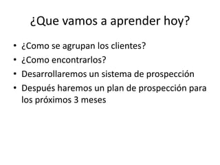 ¿Que vamos a aprender hoy?
• ¿Como se agrupan los clientes?
• ¿Como encontrarlos?
• Desarrollaremos un sistema de prospección
• Después haremos un plan de prospección para
los próximos 3 meses