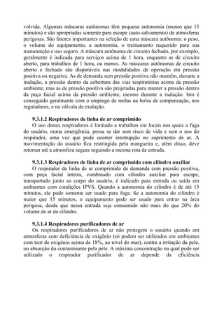 volvida. Algumas máscaras autônomas têm pequena autonomia (menos que 15
minutos) e são apropriadas somente para escape (auto-salvamento) de atmosferas
perigosas. São fatores importantes na seleção de uma máscara autônoma: o peso,
o volume do equipamento, a autonomia, o treinamento requerido para sua
manutenção e uso seguro. A máscara autônoma de circuito fechado, por exemplo,
geralmente é indicada para serviços acima de 1 hora, enquanto as de circuito
aberto, para trabalhos de 1 hora, ou menos. As máscaras autônomas de circuito
aberto e fechado são disponíveis nas modalidades de operação em pressão
positiva ou negativa. As de demanda sem pressão positiva não mantêm, durante a
inalação, a pressão dentro da cobertura das vias respiratórias acima da pressão
ambiente, mas as de pressão positiva são projetadas para manter a pressão dentro
da peça facial acima da pressão ambiente, mesmo durante a inalação. Isto é
conseguido geralmente com o emprego de molas na bolsa de compensação, nos
reguladores, e na válvula de exalação.
9.3.1.2 Respiradores de linha de ar comprimido
O uso destes respiradores é limitado a trabalhos em locais nos quais a fuga
do usuário, numa emergência, possa se dar sem risco de vida e sem o uso do
respirador, uma vez que pode ocorrer interrupção no suprimento de ar. A
movimentação do usuário fica restringida pela mangueira e, além disso, deve
retornar até a atmosfera segura seguindo a mesma rota de entrada.
9.3.1.3 Respiradores de linha de ar comprimido com cilindro auxiliar
O respirador de linha de ar comprimido de demanda com pressão positiva,
com peça facial inteira, combinado com cilindro auxiliar para escape,
transportado junto ao corpo do usuário, é indicado para entrada ou saída em
ambientes com condições IPVS. Quando a autonomia do cilindro é de até 15
minutos, ele pode somente ser usado para fuga. Se a autonomia do cilindro é
maior que 15 minutos, o equipamento pode ser usado para entrar na área
perigosa, desde que nessa entrada seja consumido não mais do que 20% do
volume de ar do cilindro.
9.3.1.4 Respiradores purificadores de ar
Os respiradores purificadores de ar não protegem o usuário quando em
atmosferas com deficiência de oxigênio (só podem ser utilizados em ambientes
com teor de oxigênio acima de 18%, ao nível do mar), contra a irritação da pele,
ou absorção do contaminante pela pele. A máxima concentração na qual pode ser
utilizado o respirador purificador de ar depende da eficiência
 